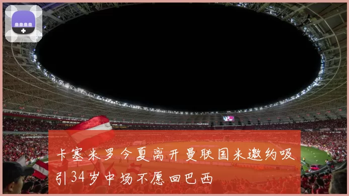 卡塞米罗今夏离开曼联国米邀约吸引34岁中场不愿回巴西