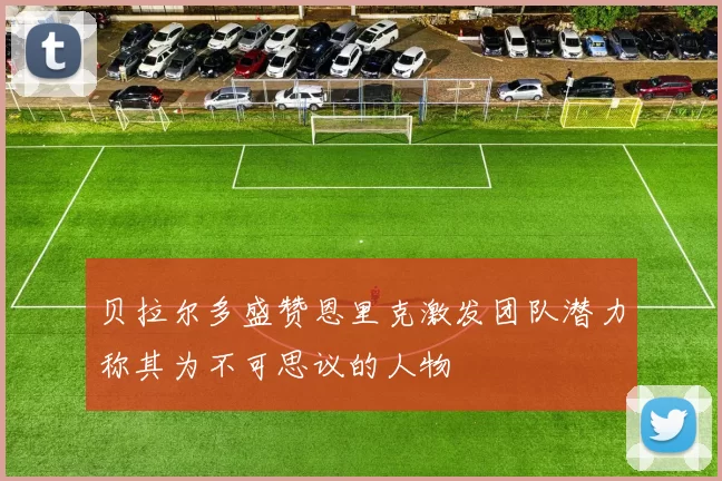 贝拉尔多盛赞恩里克激发团队潜力称其为不可思议的人物