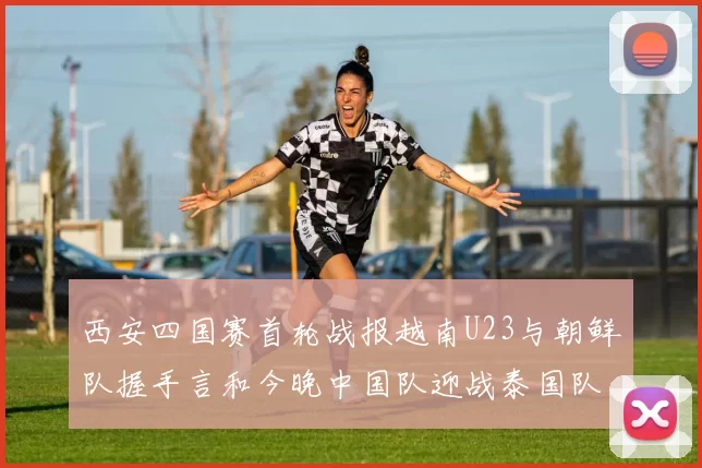 西安四国赛首轮战报越南U23与朝鲜队握手言和今晚中国队迎战泰国队