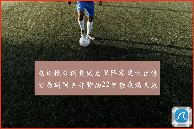 电讯报分析曼城后卫阵容建议出售刘易斯阿克并赞扬22岁胡桑诺夫表现出色