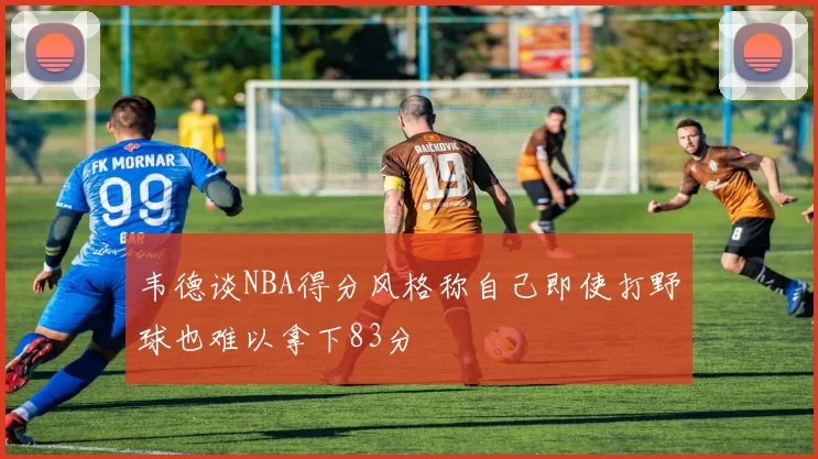 韦德谈NBA得分风格称自己即使打野球也难以拿下83分