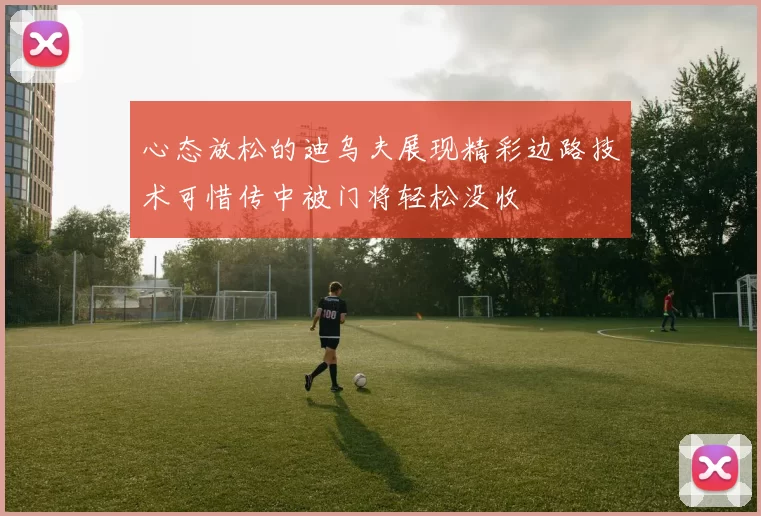 心态放松的迪乌夫展现精彩边路技术可惜传中被门将轻松没收