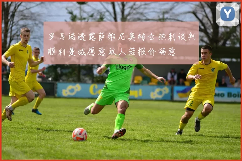 罗马诺透露萨维尼奥转会热刺谈判顺利曼城愿意放人若报价满意