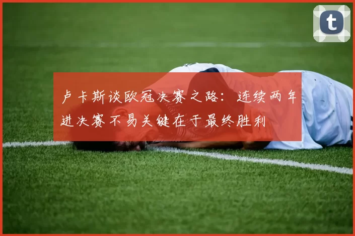 卢卡斯谈欧冠决赛之路：连续两年进决赛不易关键在于最终胜利