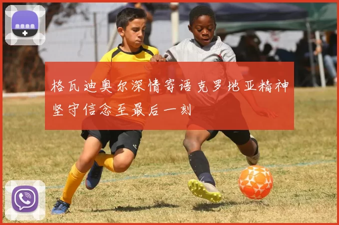 格瓦迪奥尔深情寄语克罗地亚精神坚守信念至最后一刻