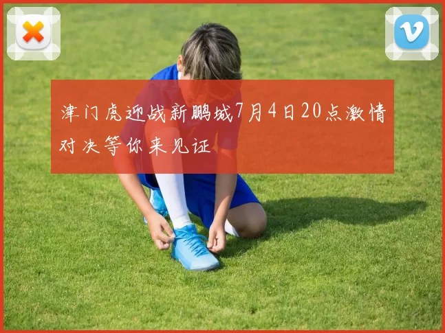 津门虎迎战新鹏城7月4日20点激情对决等你来见证
