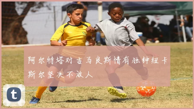 阿尔特塔对吉马良斯情有独钟纽卡斯尔坚决不放人