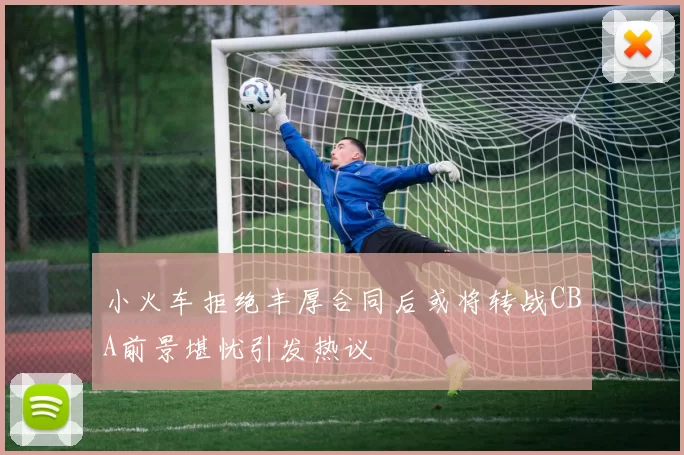 小火车拒绝丰厚合同后或将转战CBA前景堪忧引发热议