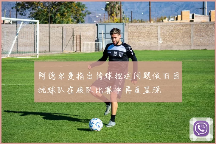 阿德尔曼指出持球控运问题依旧困扰球队在狼队比赛中再度显现