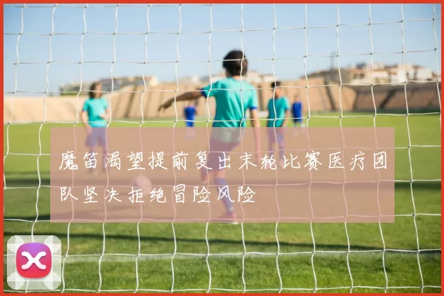 魔笛渴望提前复出末轮比赛医疗团队坚决拒绝冒险风险