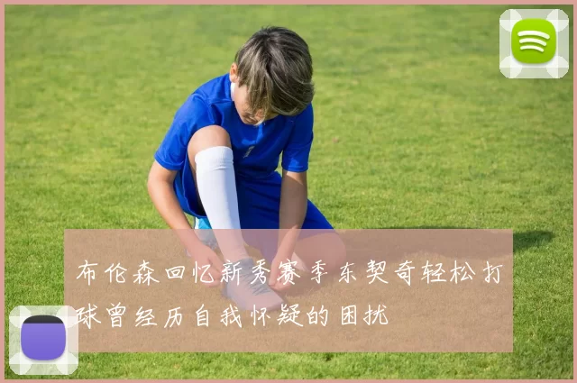 布伦森回忆新秀赛季东契奇轻松打球曾经历自我怀疑的困扰