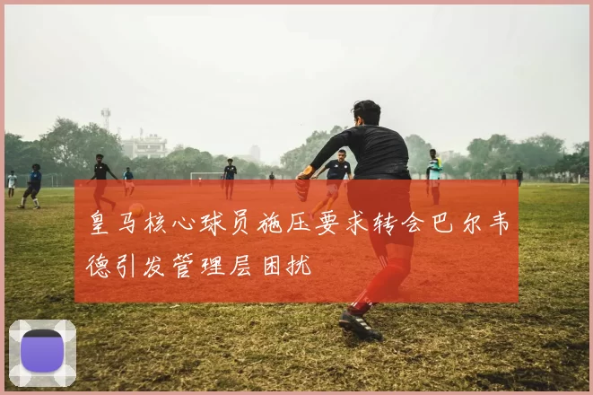 皇马核心球员施压要求转会巴尔韦德引发管理层困扰