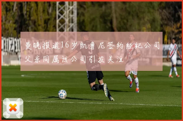 曼晚报道16岁凯鲁尼签约经纪公司父亲同属该公司引发关注
