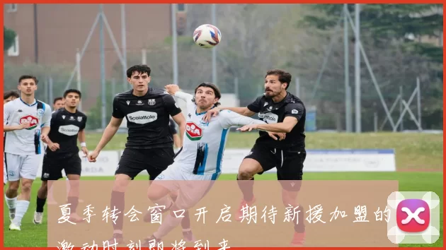 夏季转会窗口开启期待新援加盟的激动时刻即将到来
