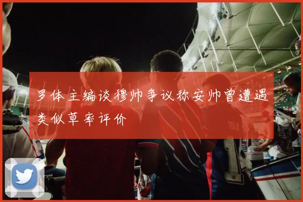 罗体主编谈穆帅争议称安帅曾遭遇类似草率评价