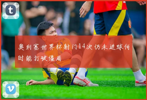 奥利塞世界杯射门14次仍未进球何时能打破僵局