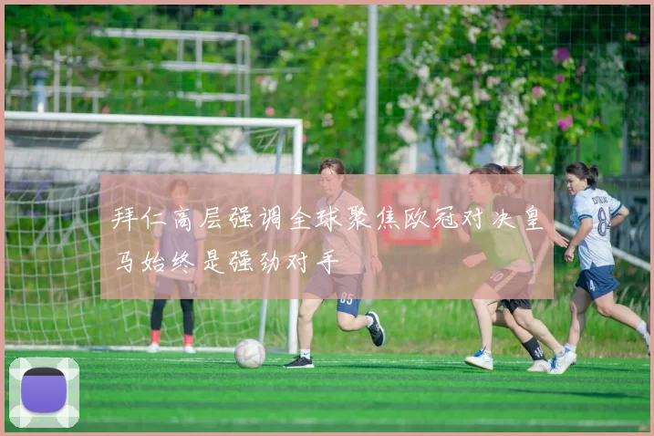 拜仁高层强调全球聚焦欧冠对决皇马始终是强劲对手