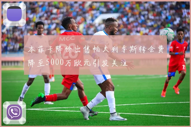 本菲卡降价出售帕夫利季斯转会费降至5000万欧元引发关注